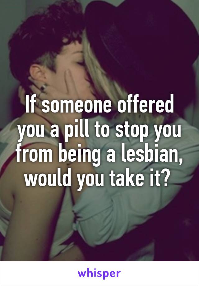 If someone offered you a pill to stop you from being a lesbian, would you take it? 
