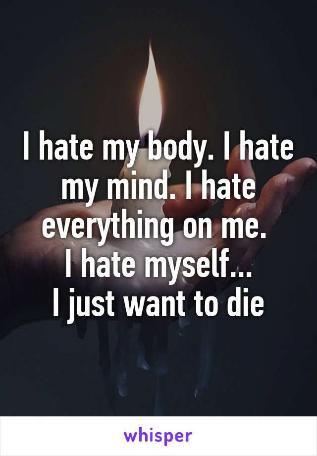 I hate my body. I hate my mind. I hate everything on me. 
I hate myself...
I just want to die