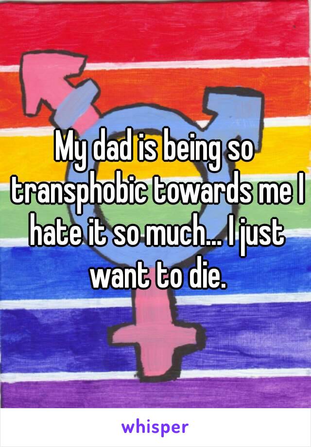 My dad is being so transphobic towards me I hate it so much… I just want to die.