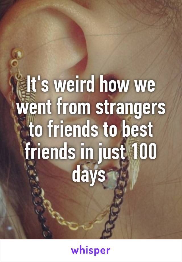 It's weird how we went from strangers to friends to best friends in just 100 days 