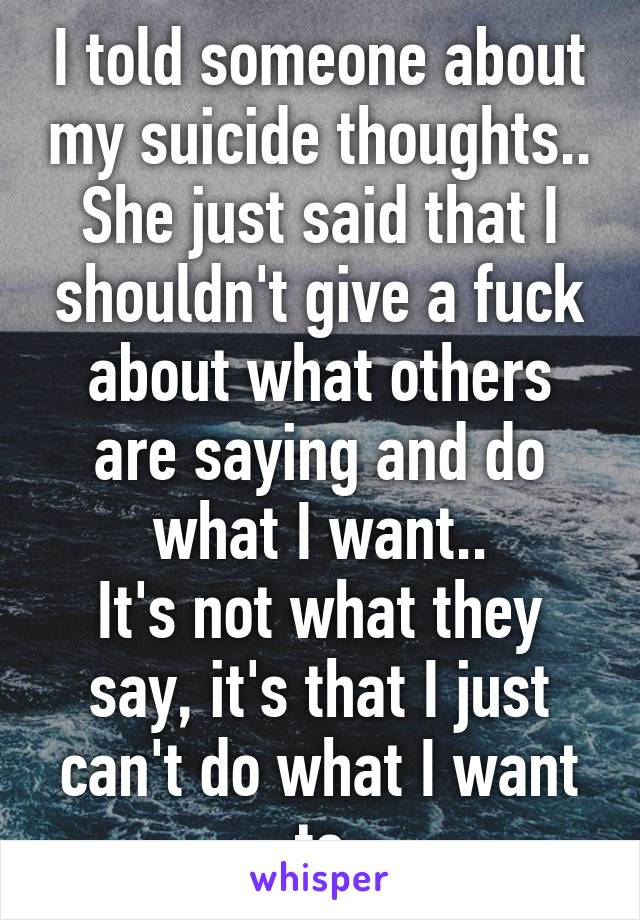 I told someone about my suicide thoughts..
She just said that I shouldn't give a fuck about what others are saying and do what I want..
It's not what they say, it's that I just can't do what I want to