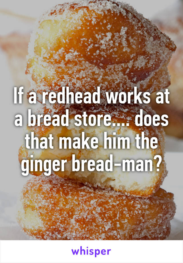 If a redhead works at a bread store.... does that make him the ginger bread-man?