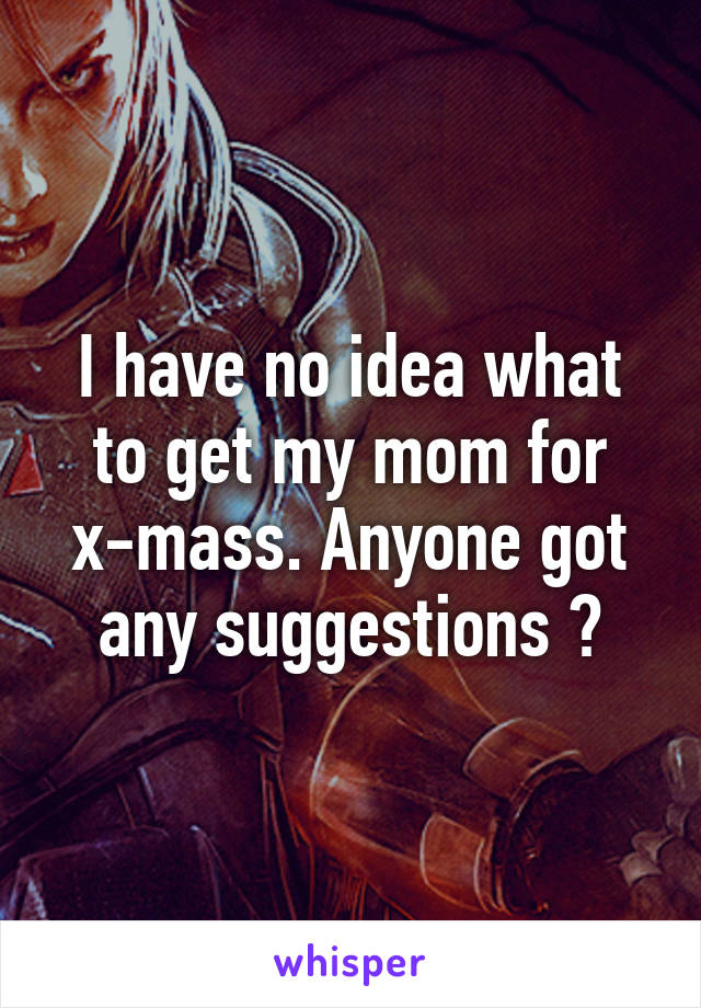 I have no idea what to get my mom for x-mass. Anyone got any suggestions ?