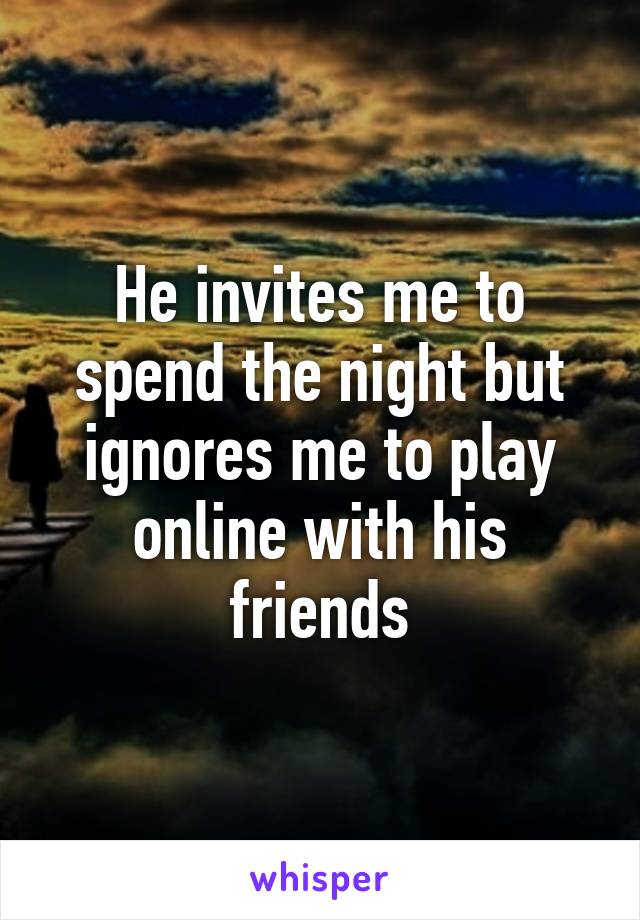 He invites me to spend the night but ignores me to play online with his friends