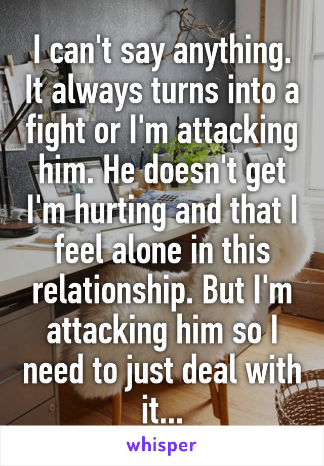 I can't say anything. It always turns into a fight or I'm attacking him. He doesn't get I'm hurting and that I feel alone in this relationship. But I'm attacking him so I need to just deal with it...