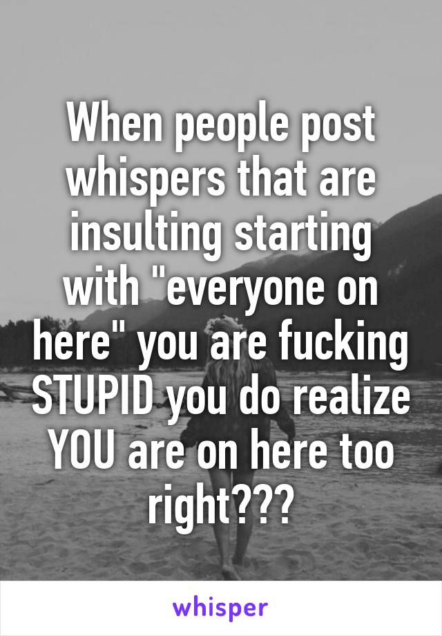 When people post whispers that are insulting starting with "everyone on here" you are fucking STUPID you do realize YOU are on here too right???