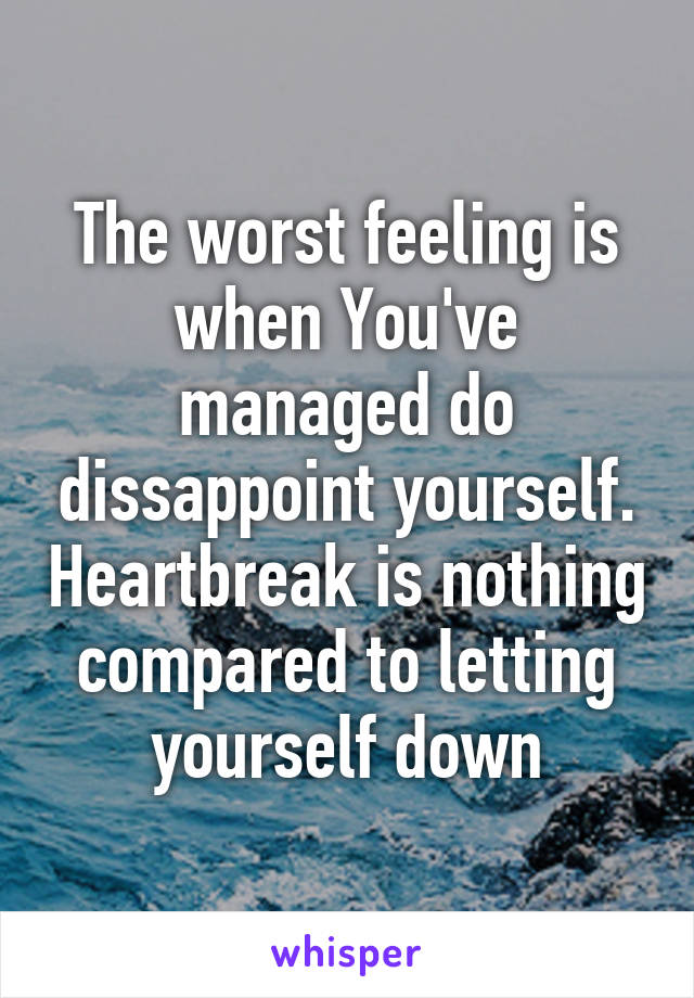 The worst feeling is when You've managed do dissappoint yourself. Heartbreak is nothing compared to letting yourself down