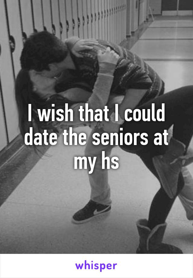I wish that I could date the seniors at my hs