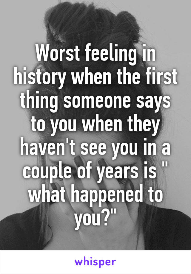 Worst feeling in history when the first thing someone says to you when they haven't see you in a couple of years is " what happened to you?"