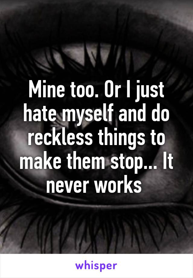 Mine too. Or I just hate myself and do reckless things to make them stop... It never works 