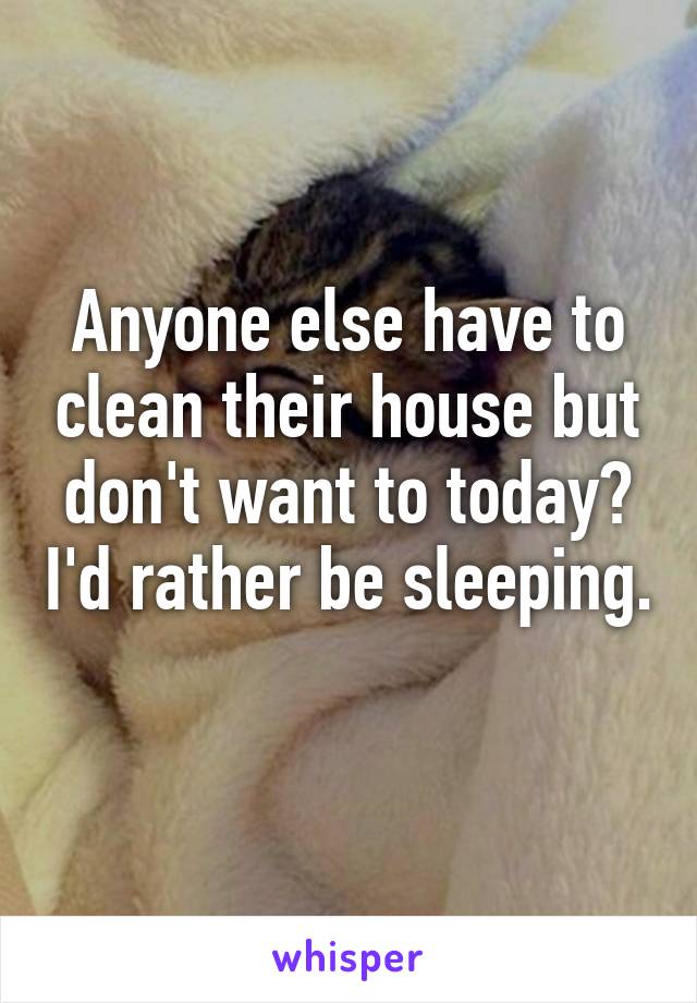Anyone else have to clean their house but don't want to today? I'd rather be sleeping. 