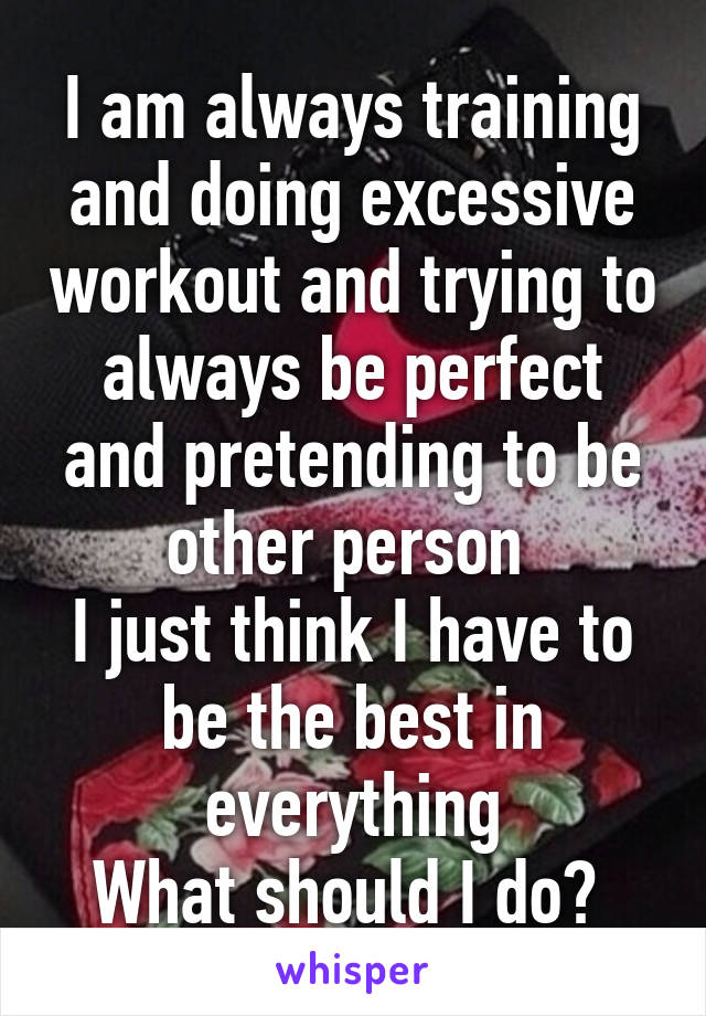 I am always training and doing excessive workout and trying to always be perfect and pretending to be other person 
I just think I have to be the best in everything
What should I do? 