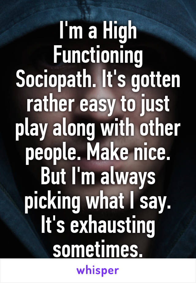 I'm a High Functioning Sociopath. It's gotten rather easy to just play along with other people. Make nice. But I'm always picking what I say. It's exhausting sometimes.