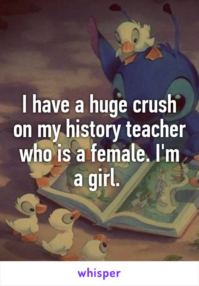 I have a huge crush on my history teacher who is a female. I'm a girl. 