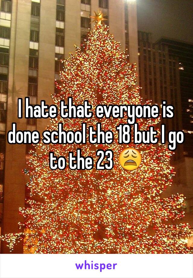 I hate that everyone is done school the 18 but I go to the 23 😩