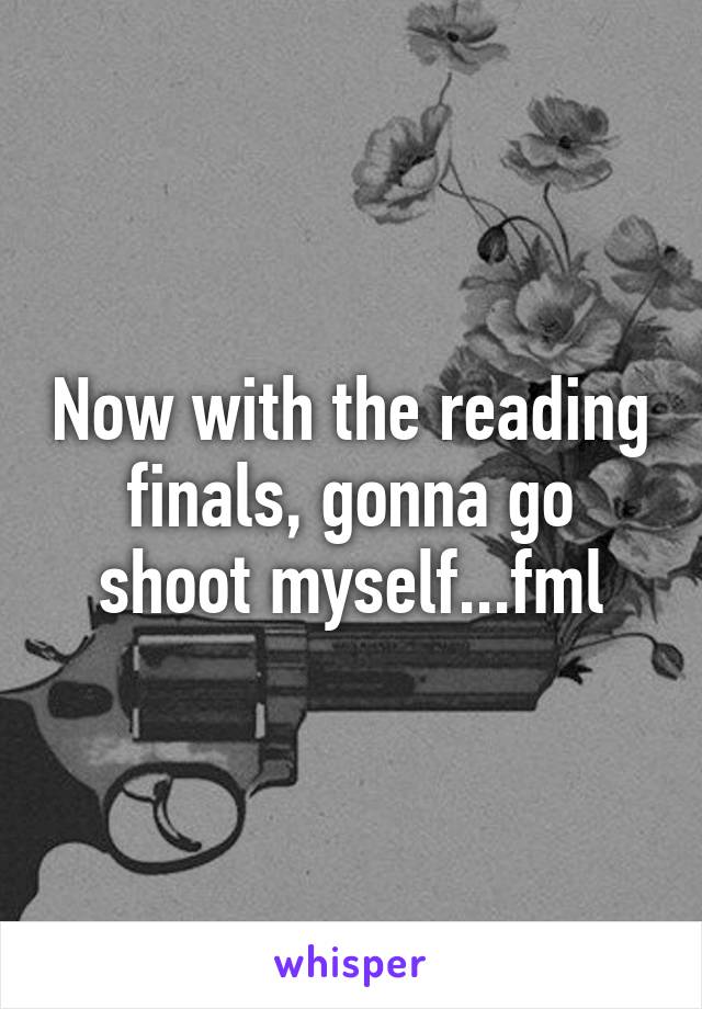 Now with the reading finals, gonna go shoot myself...fml