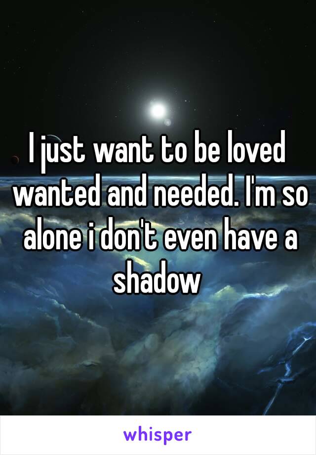 I just want to be loved wanted and needed. I'm so alone i don't even have a shadow 