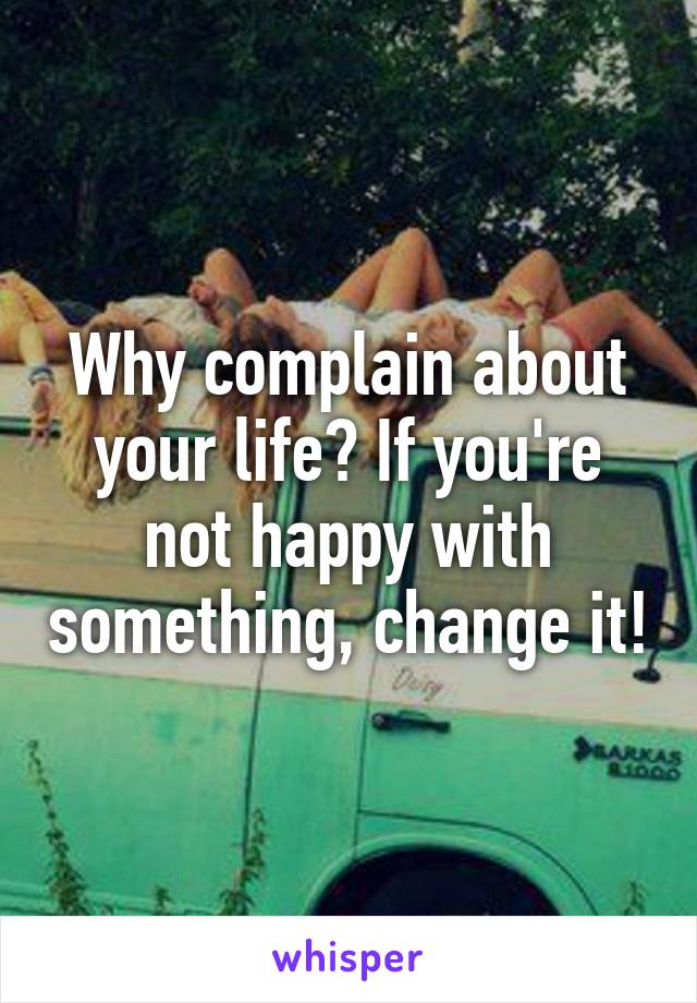 Why complain about your life? If you're not happy with something, change it!