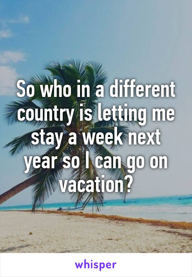 So who in a different country is letting me stay a week next year so I can go on vacation?