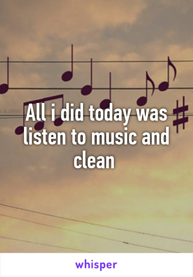 All i did today was listen to music and clean 