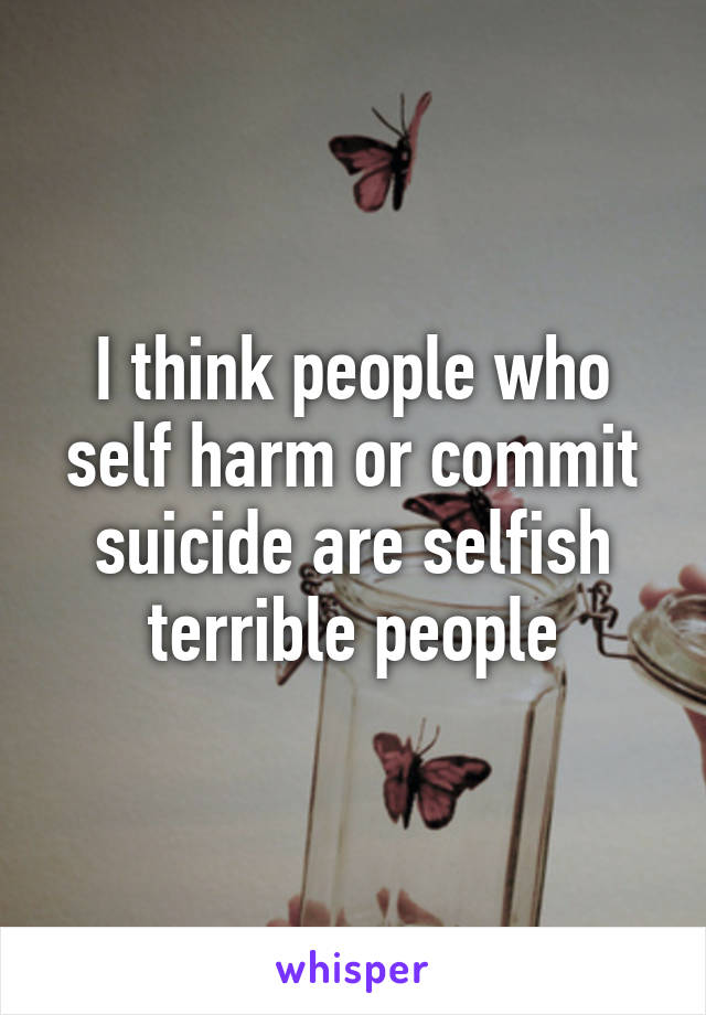 I think people who self harm or commit suicide are selfish terrible people