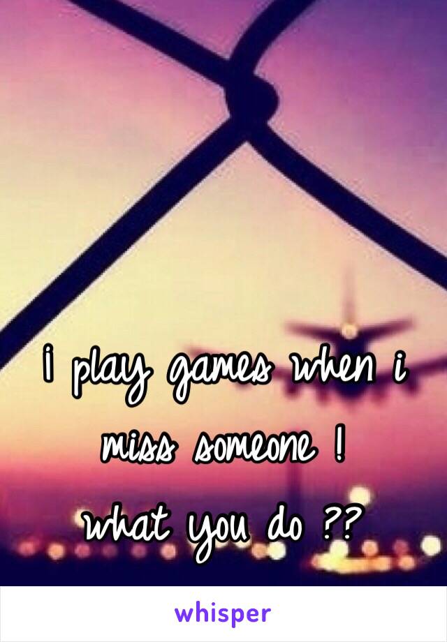 ¡ play games when i miss someone ! 
what you do ??