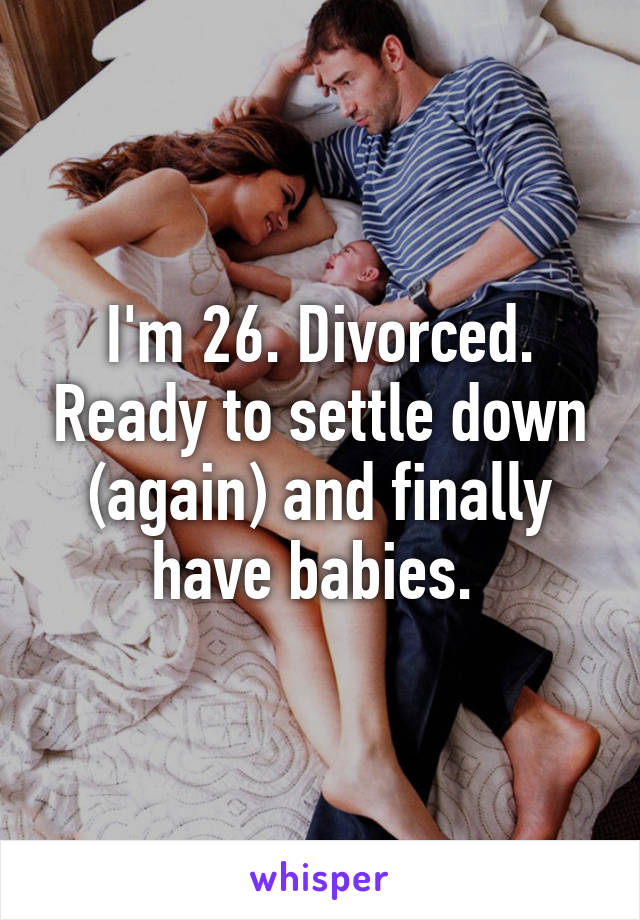 I'm 26. Divorced. Ready to settle down (again) and finally have babies. 