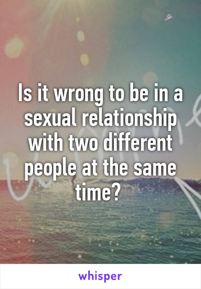 Is it wrong to be in a sexual relationship with two different people at the same time? 