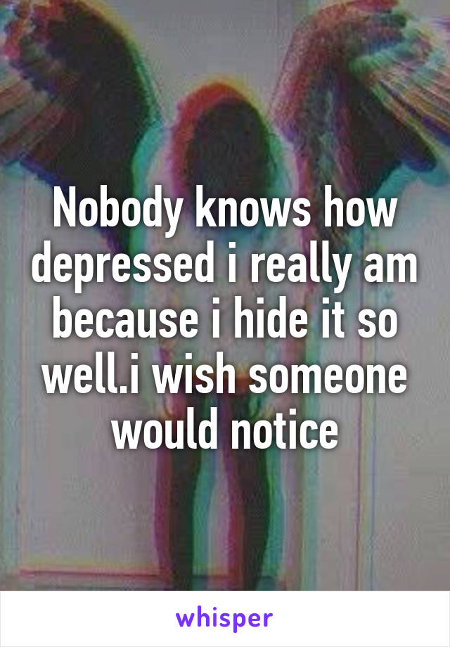 Nobody knows how depressed i really am because i hide it so well.i wish someone would notice