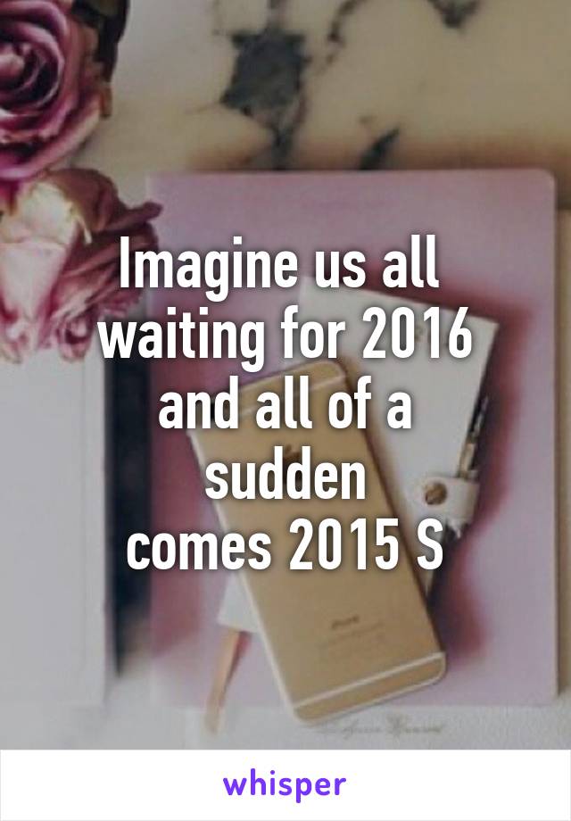 Imagine us all 
waiting for 2016
 and all of a 
sudden
 comes 2015 S 