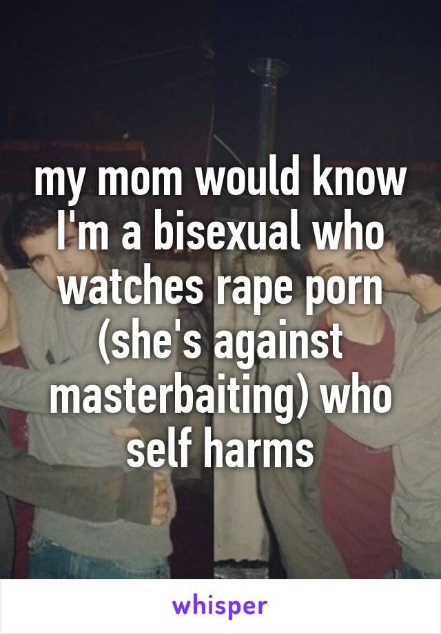 my mom would know I'm a bisexual who watches rape porn (she's against masterbaiting) who self harms