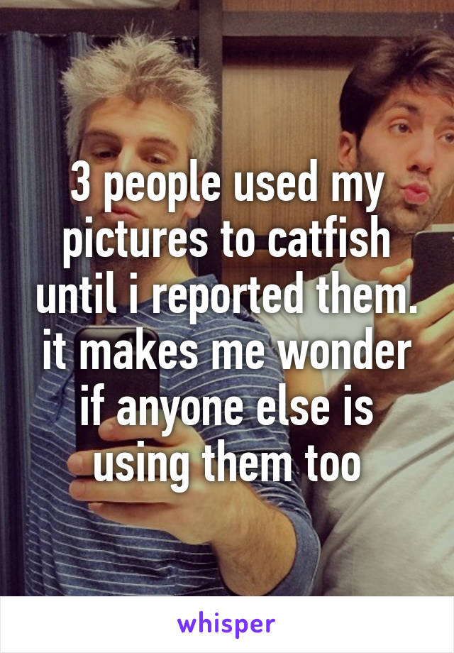 3 people used my pictures to catfish until i reported them. it makes me wonder if anyone else is using them too
