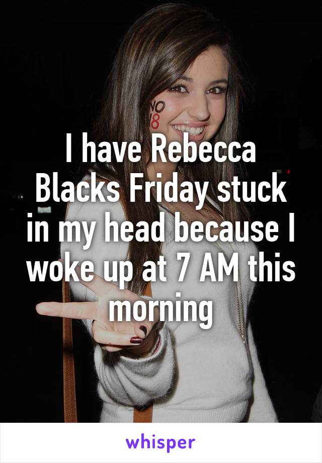 I have Rebecca Blacks Friday stuck in my head because I woke up at 7 AM this morning