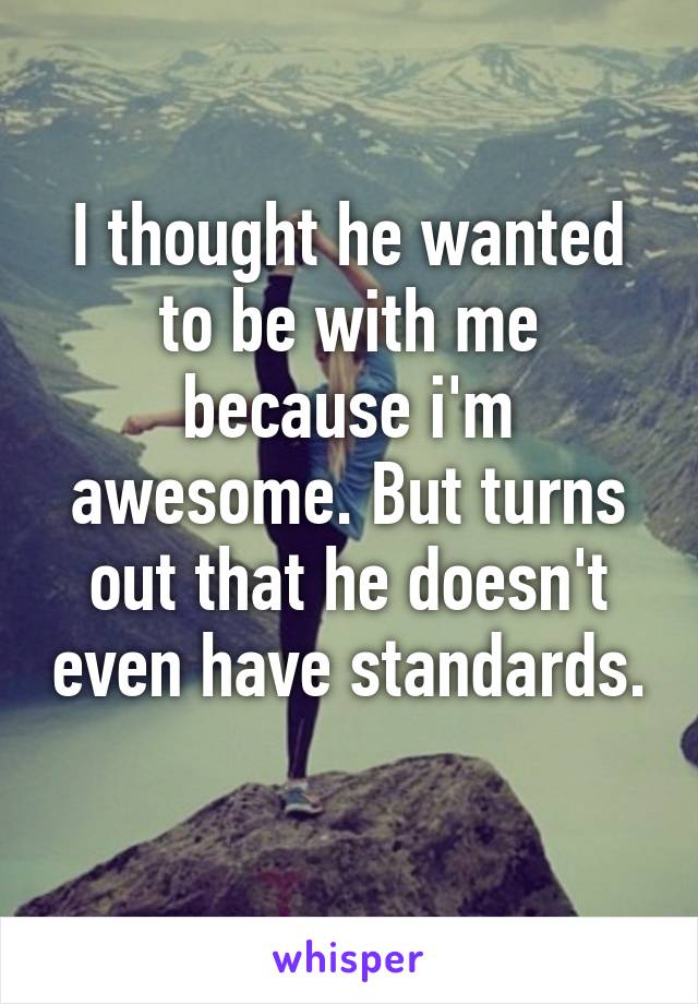 I thought he wanted to be with me because i'm awesome. But turns out that he doesn't even have standards. 