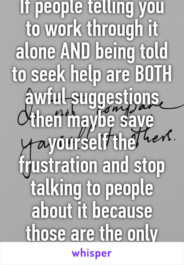 If people telling you to work through it alone AND being told to seek help are BOTH awful suggestions then maybe save yourself the frustration and stop talking to people about it because those are the only options you'll hear.