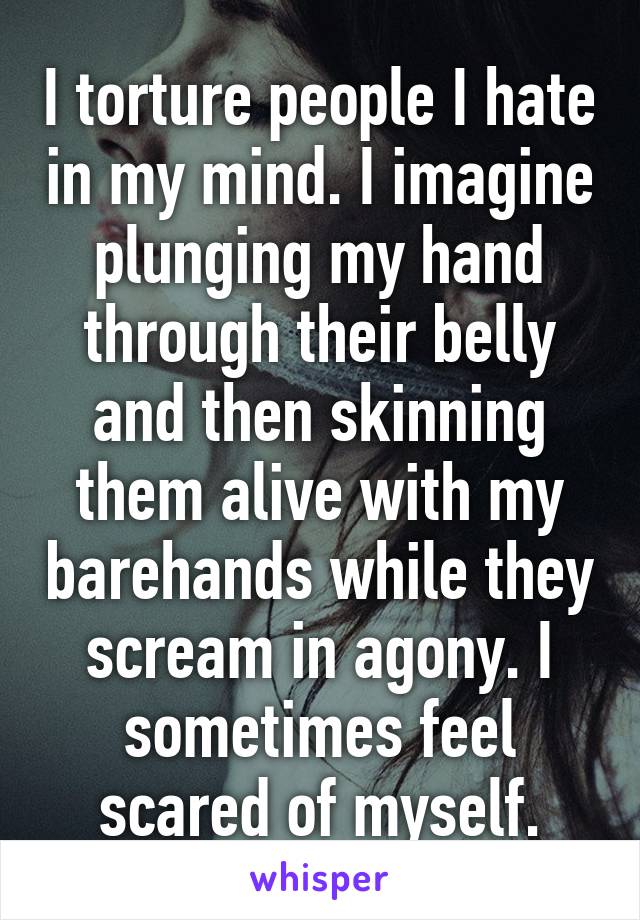 I torture people I hate in my mind. I imagine plunging my hand through their belly and then skinning them alive with my barehands while they scream in agony. I sometimes feel scared of myself.