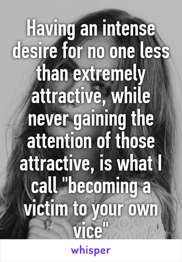 Having an intense desire for no one less than extremely attractive, while never gaining the attention of those attractive, is what I call "becoming a victim to your own vice"