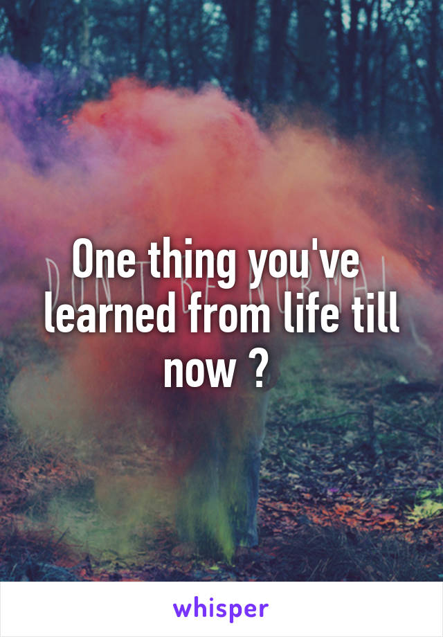 One thing you've  learned from life till now ? 