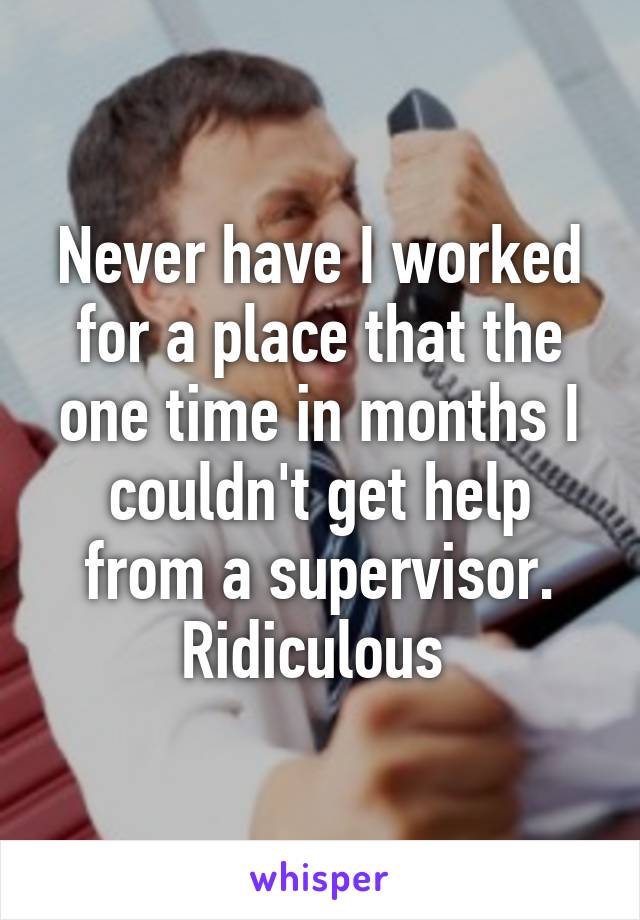 Never have I worked for a place that the one time in months I couldn't get help from a supervisor. Ridiculous 