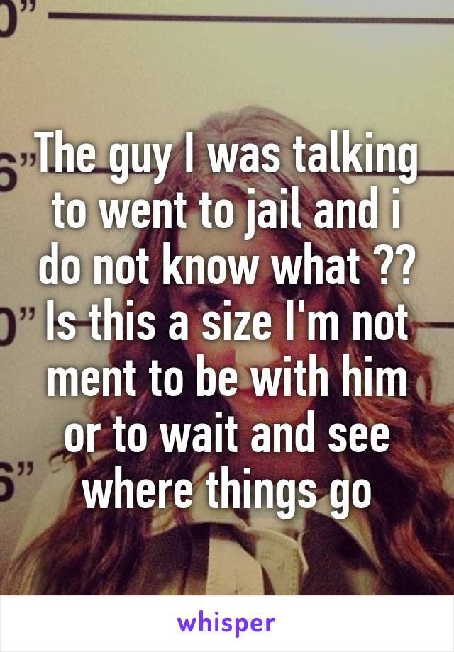 The guy I was talking to went to jail and i do not know what ?? Is this a size I'm not ment to be with him or to wait and see where things go