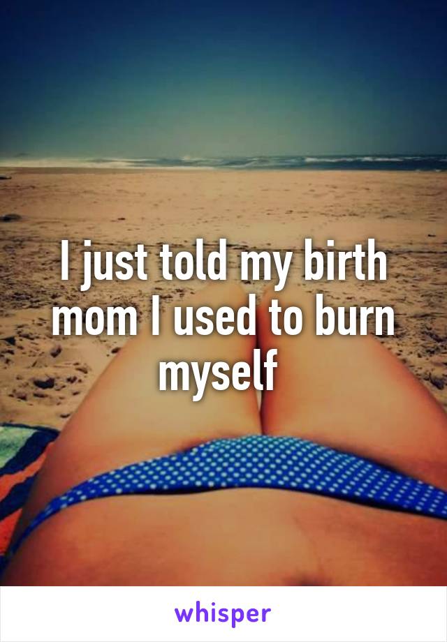 I just told my birth mom I used to burn myself 