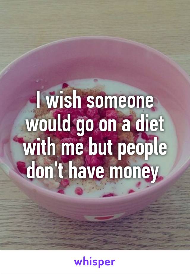 I wish someone would go on a diet with me but people don't have money 