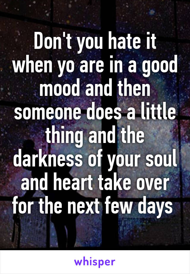 Don't you hate it when yo are in a good mood and then someone does a little thing and the darkness of your soul and heart take over for the next few days 
