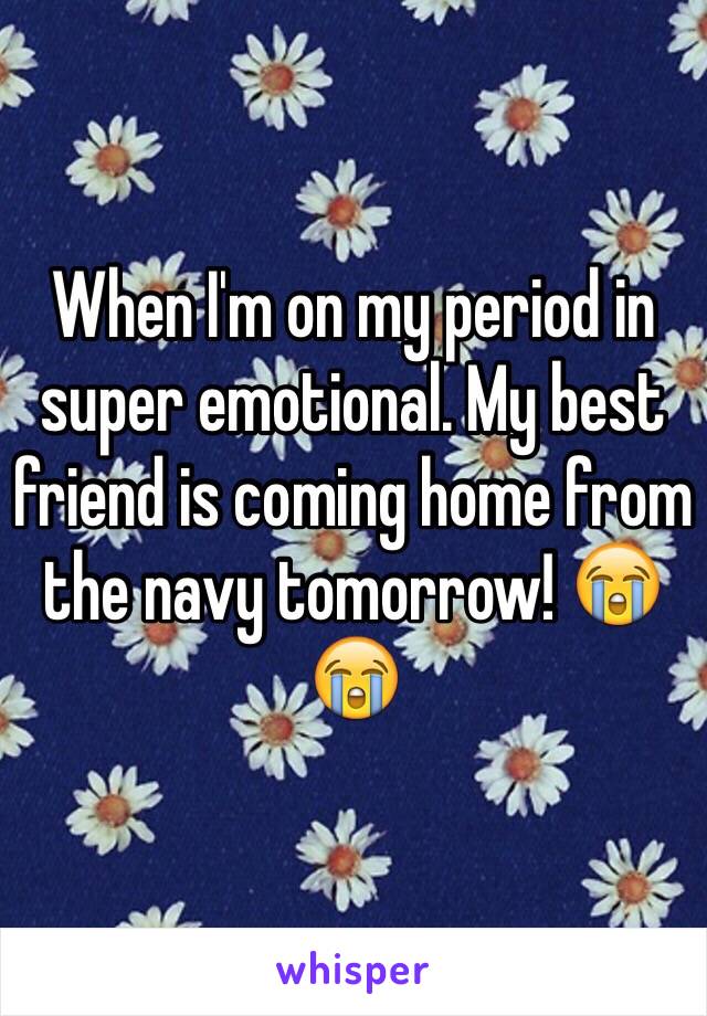 When I'm on my period in super emotional. My best friend is coming home from the navy tomorrow! 😭😭