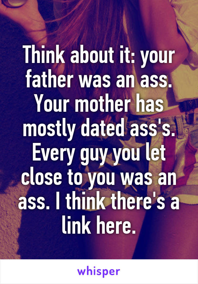 Think about it: your father was an ass. Your mother has mostly dated ass's. Every guy you let close to you was an ass. I think there's a link here.