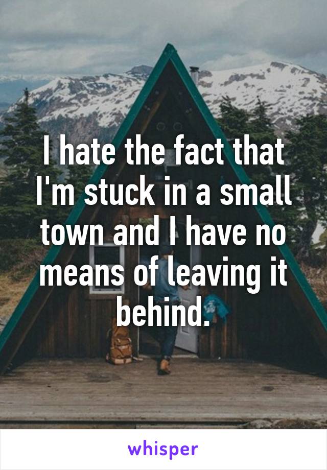 I hate the fact that I'm stuck in a small town and I have no means of leaving it behind.
