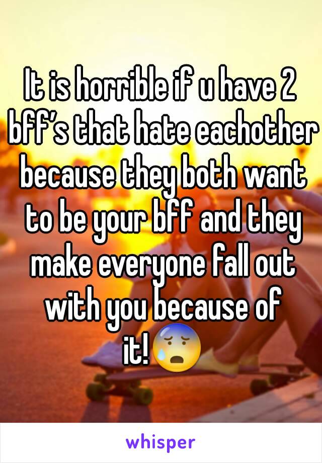 It is horrible if u have 2 bff’s that hate eachother because they both want to be your bff and they make everyone fall out with you because of it!😰