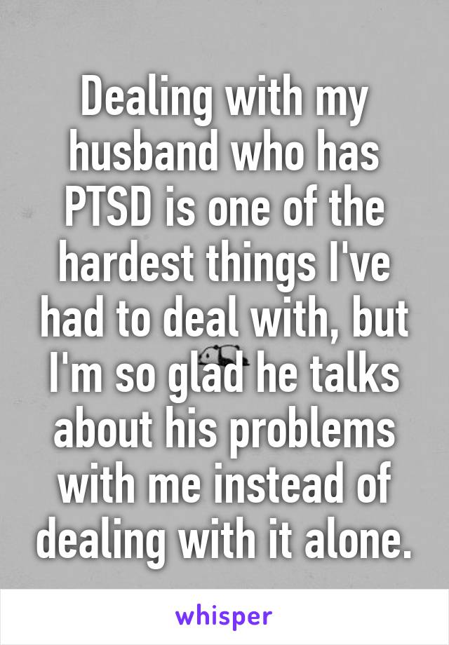 Dealing with my husband who has PTSD is one of the hardest things I've had to deal with, but I'm so glad he talks about his problems with me instead of dealing with it alone.