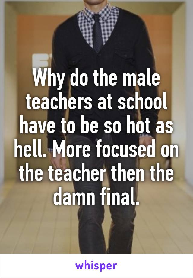 Why do the male teachers at school have to be so hot as hell. More focused on the teacher then the damn final.