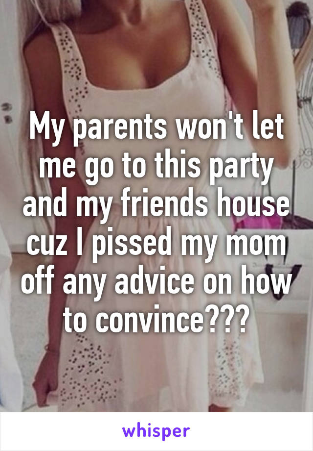 My parents won't let me go to this party and my friends house cuz I pissed my mom off any advice on how to convince???